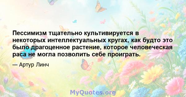 Пессимизм тщательно культивируется в некоторых интеллектуальных кругах, как будто это было драгоценное растение, которое человеческая раса не могла позволить себе проиграть.