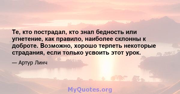 Те, кто пострадал, кто знал бедность или угнетение, как правило, наиболее склонны к доброте. Возможно, хорошо терпеть некоторые страдания, если только усвоить этот урок.