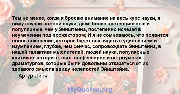 Тем не менее, когда я бросаю внимание на весь курс науки, я вижу случаи ложной науки, даже более претенциозные и популярные, чем у Эйнштейна, постепенно исчезая в неумечении под прожектором; И я не сомневаюсь, что