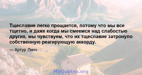 Тщеславие легко прощается, потому что мы все тщетно, и даже когда мы смеемся над слабостью других, мы чувствуем, что их тщеславие затронуло собственную реагирующую аккорду.