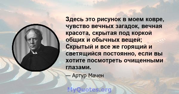 Здесь это рисунок в моем ковре, чувство вечных загадок, вечная красота, скрытая под коркой общих и обычных вещей; Скрытый и все же горящий и светящийся постоянно, если вы хотите посмотреть очищенными глазами.