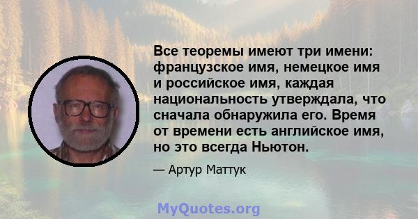 Все теоремы имеют три имени: французское имя, немецкое имя и российское имя, каждая национальность утверждала, что сначала обнаружила его. Время от времени есть английское имя, но это всегда Ньютон.