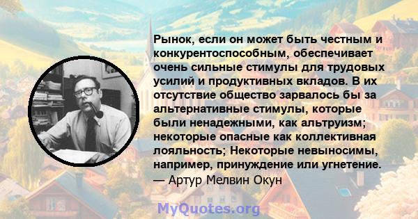 Рынок, если он может быть честным и конкурентоспособным, обеспечивает очень сильные стимулы для трудовых усилий и продуктивных вкладов. В их отсутствие общество зарвалось бы за альтернативные стимулы, которые были