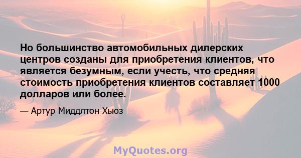 Но большинство автомобильных дилерских центров созданы для приобретения клиентов, что является безумным, если учесть, что средняя стоимость приобретения клиентов составляет 1000 долларов или более.