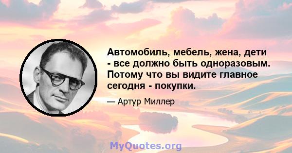 Автомобиль, мебель, жена, дети - все должно быть одноразовым. Потому что вы видите главное сегодня - покупки.