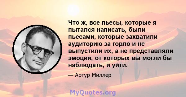 Что ж, все пьесы, которые я пытался написать, были пьесами, которые захватили аудиторию за горло и не выпустили их, а не представляли эмоции, от которых вы могли бы наблюдать, и уйти.