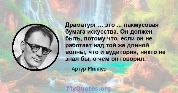 Драматург ... это ... лакмусовая бумага искусства. Он должен быть, потому что, если он не работает над той же длиной волны, что и аудитория, никто не знал бы, о чем он говорил.