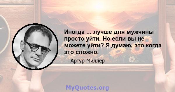 Иногда ... лучше для мужчины просто уйти. Но если вы не можете уйти? Я думаю, это когда это сложно.