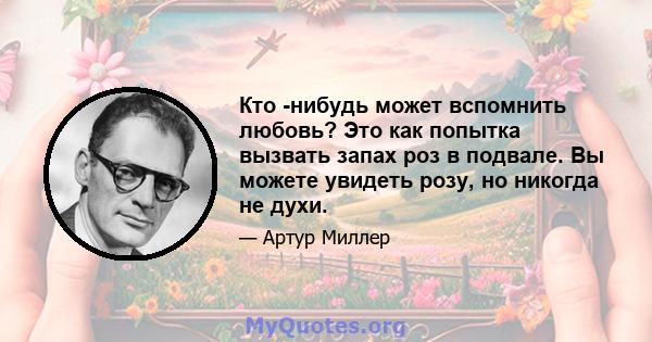 Кто -нибудь может вспомнить любовь? Это как попытка вызвать запах роз в подвале. Вы можете увидеть розу, но никогда не духи.