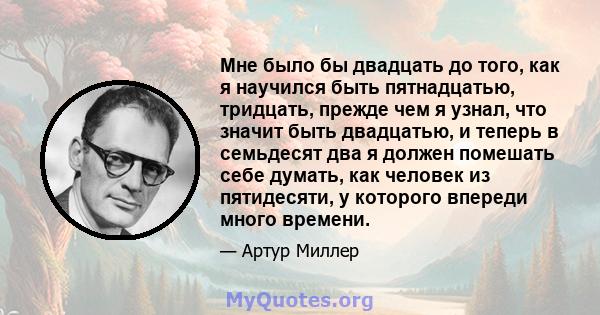 Мне было бы двадцать до того, как я научился быть пятнадцатью, тридцать, прежде чем я узнал, что значит быть двадцатью, и теперь в семьдесят два я должен помешать себе думать, как человек из пятидесяти, у которого