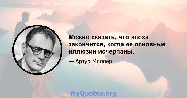 Можно сказать, что эпоха закончится, когда ее основные иллюзии исчерпаны.