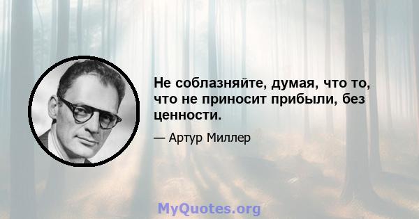 Не соблазняйте, думая, что то, что не приносит прибыли, без ценности.