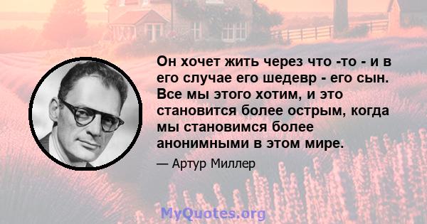 Он хочет жить через что -то - и в его случае его шедевр - его сын. Все мы этого хотим, и это становится более острым, когда мы становимся более анонимными в этом мире.