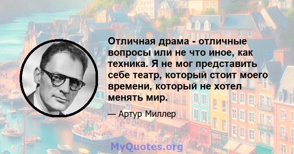 Отличная драма - отличные вопросы или не что иное, как техника. Я не мог представить себе театр, который стоит моего времени, который не хотел менять мир.