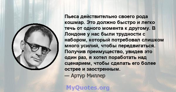 Пьеса действительно своего рода кошмар. Это должно быстро и легко течь от одного момента к другому. В Лондоне у нас были трудности с набором, который потребовал слишком много усилий, чтобы передвигаться. Получив