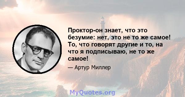 Проктор-он знает, что это безумие: нет, это не то же самое! То, что говорят другие и то, на что я подписываю, не то же самое!