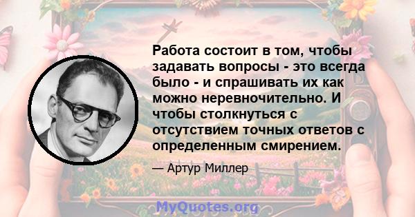 Работа состоит в том, чтобы задавать вопросы - это всегда было - и спрашивать их как можно неревночительно. И чтобы столкнуться с отсутствием точных ответов с определенным смирением.