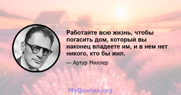 Работайте всю жизнь, чтобы погасить дом, который вы наконец владеете им, и в нем нет никого, кто бы жил.