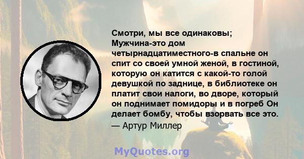 Смотри, мы все одинаковы; Мужчина-это дом четырнадцатиместного-в спальне он спит со своей умной женой, в гостиной, которую он катится с какой-то голой девушкой по заднице, в библиотеке он платит свои налоги, во дворе,