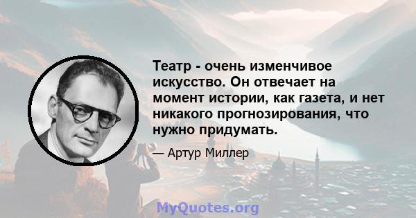 Театр - очень изменчивое искусство. Он отвечает на момент истории, как газета, и нет никакого прогнозирования, что нужно придумать.