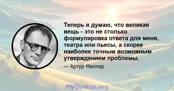 Теперь я думаю, что великая вещь - это не столько формулировка ответа для меня, театра или пьесы, а скорее наиболее точным возможным утверждением проблемы.