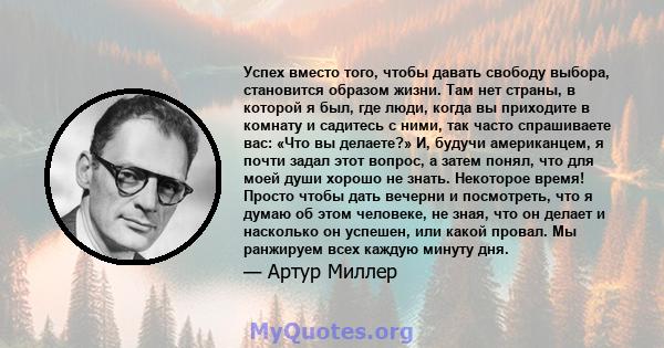 Успех вместо того, чтобы давать свободу выбора, становится образом жизни. Там нет страны, в которой я был, где люди, когда вы приходите в комнату и садитесь с ними, так часто спрашиваете вас: «Что вы делаете?» И, будучи 