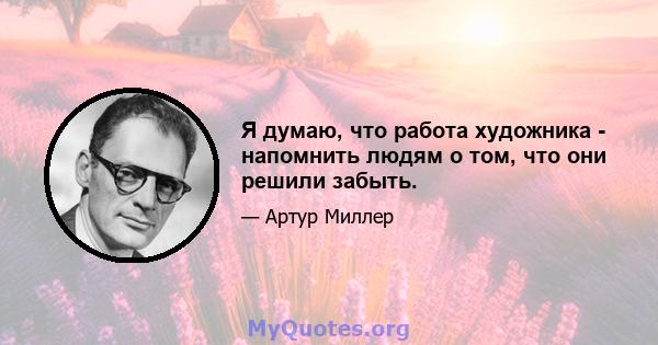 Я думаю, что работа художника - напомнить людям о том, что они решили забыть.