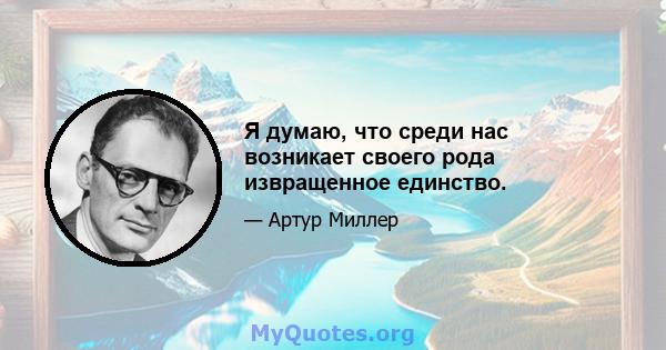 Я думаю, что среди нас возникает своего рода извращенное единство.