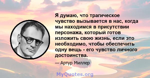 Я думаю, что трагическое чувство вызывается в нас, когда мы находимся в присутствии персонажа, который готов изложить свою жизнь, если это необходимо, чтобы обеспечить одну вещь - его чувство личного достоинства.