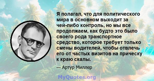 Я полагал, что для политического мира в основном выходит за чей-либо контроль, но мы все продолжаем, как будто это было своего рода транспортное средство, которое требует только смены водителей, чтобы отвлечь его от