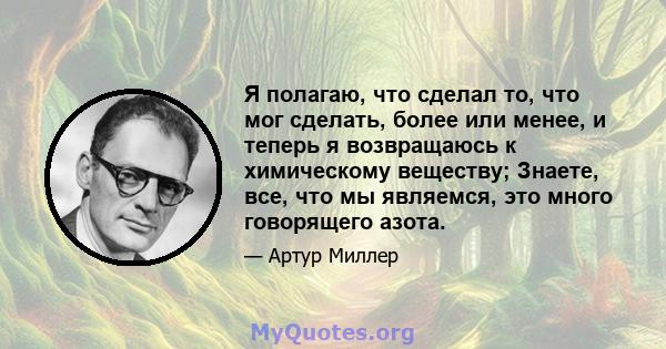 Я полагаю, что сделал то, что мог сделать, более или менее, и теперь я возвращаюсь к химическому веществу; Знаете, все, что мы являемся, это много говорящего азота.