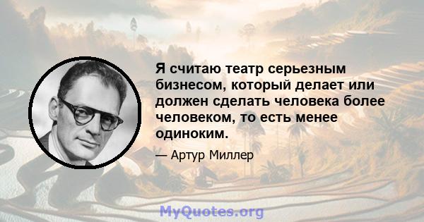 Я считаю театр серьезным бизнесом, который делает или должен сделать человека более человеком, то есть менее одиноким.