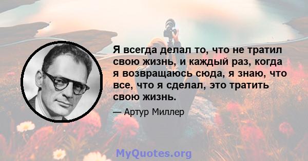 Я всегда делал то, что не тратил свою жизнь, и каждый раз, когда я возвращаюсь сюда, я знаю, что все, что я сделал, это тратить свою жизнь.