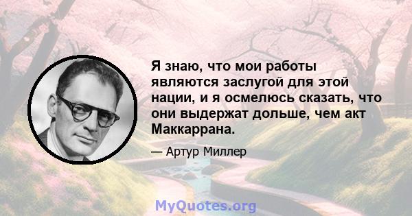 Я знаю, что мои работы являются заслугой для этой нации, и я осмелюсь сказать, что они выдержат дольше, чем акт Маккаррана.