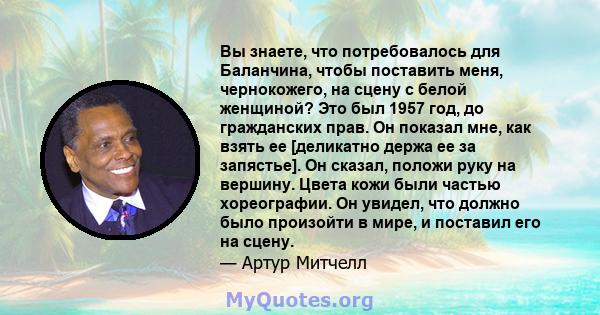 Вы знаете, что потребовалось для Баланчина, чтобы поставить меня, чернокожего, на сцену с белой женщиной? Это был 1957 год, до гражданских прав. Он показал мне, как взять ее [деликатно держа ее за запястье]. Он сказал,