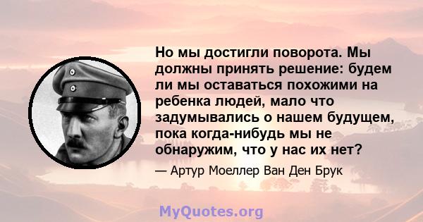 Но мы достигли поворота. Мы должны принять решение: будем ли мы оставаться похожими на ребенка людей, мало что задумывались о нашем будущем, пока когда-нибудь мы не обнаружим, что у нас их нет?