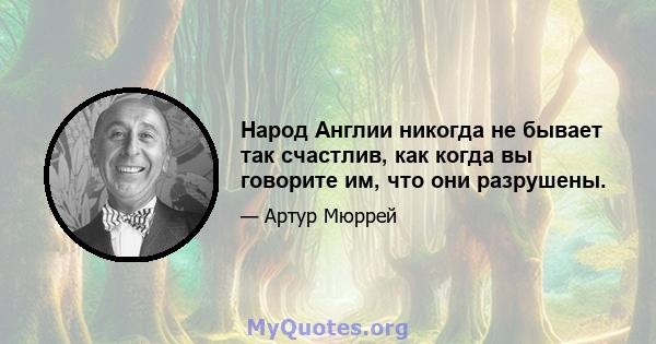 Народ Англии никогда не бывает так счастлив, как когда вы говорите им, что они разрушены.