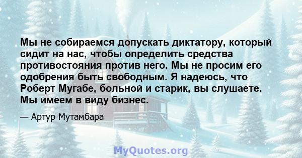 Мы не собираемся допускать диктатору, который сидит на нас, чтобы определить средства противостояния против него. Мы не просим его одобрения быть свободным. Я надеюсь, что Роберт Мугабе, больной и старик, вы слушаете.