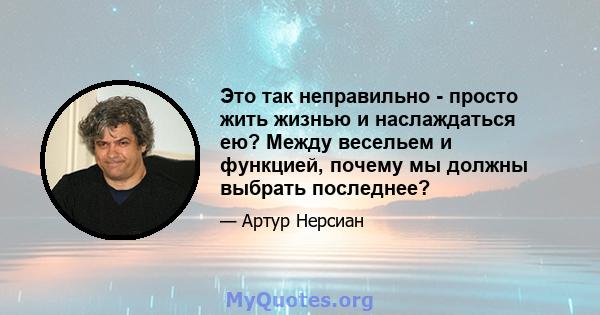 Это так неправильно - просто жить жизнью и наслаждаться ею? Между весельем и функцией, почему мы должны выбрать последнее?