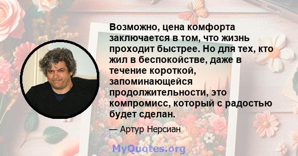 Возможно, цена комфорта заключается в том, что жизнь проходит быстрее. Но для тех, кто жил в беспокойстве, даже в течение короткой, запоминающейся продолжительности, это компромисс, который с радостью будет сделан.