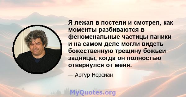 Я лежал в постели и смотрел, как моменты разбиваются в феноменальные частицы паники и на самом деле могли видеть божественную трещину божьей задницы, когда он полностью отвернулся от меня.