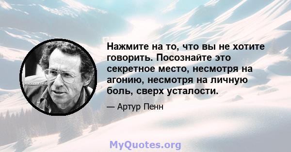 Нажмите на то, что вы не хотите говорить. Посознайте это секретное место, несмотря на агонию, несмотря на личную боль, сверх усталости.