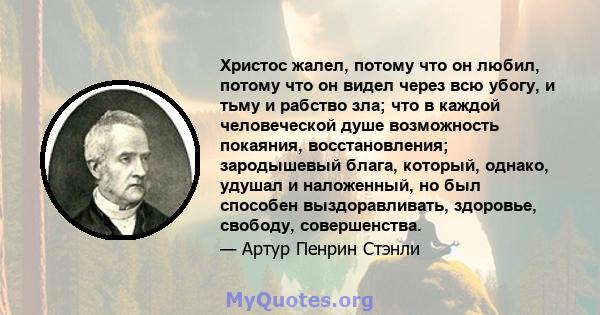 Христос жалел, потому что он любил, потому что он видел через всю убогу, и тьму и рабство зла; что в каждой человеческой душе возможность покаяния, восстановления; зародышевый блага, который, однако, удушал и