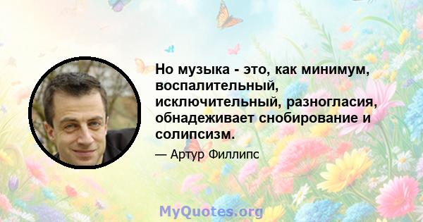 Но музыка - это, как минимум, воспалительный, исключительный, разногласия, обнадеживает снобирование и солипсизм.