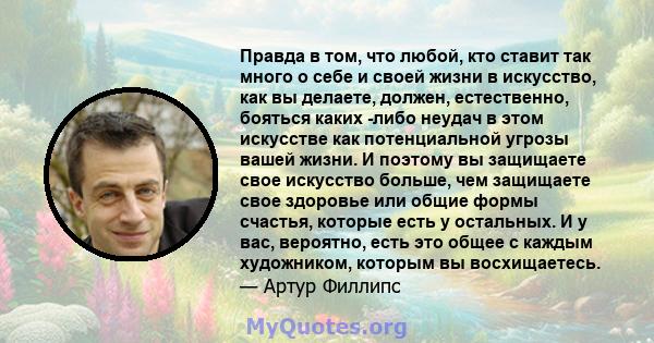 Правда в том, что любой, кто ставит так много о себе и своей жизни в искусство, как вы делаете, должен, естественно, бояться каких -либо неудач в этом искусстве как потенциальной угрозы вашей жизни. И поэтому вы