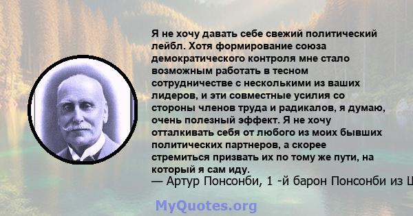 Я не хочу давать себе свежий политический лейбл. Хотя формирование союза демократического контроля мне стало возможным работать в тесном сотрудничестве с несколькими из ваших лидеров, и эти совместные усилия со стороны