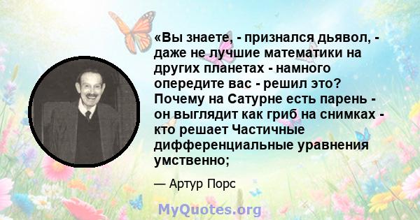 «Вы знаете, - признался дьявол, - даже не лучшие математики на других планетах - намного опередите вас - решил это? Почему на Сатурне есть парень - он выглядит как гриб на снимках - кто решает Частичные дифференциальные 