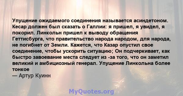 Упущение ожидаемого соединения называется асиндетоном. Кесар должен был сказать о Галлии: я пришел, я увидел, я покорил. Линкольн пришел к выводу обращения Геттисбурга, что правительство народа народом, для народа, не