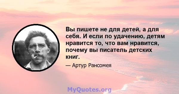 Вы пишете не для детей, а для себя. И если по удачению, детям нравится то, что вам нравится, почему вы писатель детских книг.