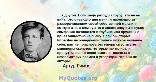 ... я другой. Если медь разбудит трубу, это не ее вина. Это очевидно для меня: я наблюдаю за разворачиванием своей собственной мысли: я смотрю это, я слышу это: я делаю инсульт с луком: симфония начинается в глубине или 